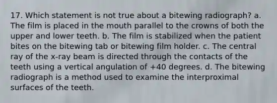 17. Which statement is not true about a bitewing radiograph? a. The film is placed in the mouth parallel to the crowns of both the upper and lower teeth. b. The film is stabilized when the patient bites on the bitewing tab or bitewing film holder. c. The central ray of the x-ray beam is directed through the contacts of the teeth using a vertical angulation of +40 degrees. d. The bitewing radiograph is a method used to examine the interproximal surfaces of the teeth.