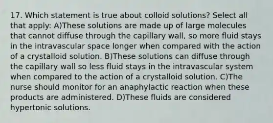 17. Which statement is true about colloid solutions? Select all that apply: A)These solutions are made up of large molecules that cannot diffuse through the capillary wall, so more fluid stays in the intravascular space longer when compared with the action of a crystalloid solution. B)These solutions can diffuse through the capillary wall so less fluid stays in the intravascular system when compared to the action of a crystalloid solution. C)The nurse should monitor for an anaphylactic reaction when these products are administered. D)These fluids are considered hypertonic solutions.