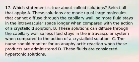 17. Which statement is true about colloid solutions? Select all that apply: A. These solutions are made up of large molecules that cannot diffuse through the capillary wall, so more fluid stays in the intravascular space longer when compared with the action of a crystalloid solution. B. These solutions can diffuse through the capillary wall so less fluid stays in the intravascular system when compared to the action of a crystalloid solution. C. The nurse should monitor for an anaphylactic reaction when these products are administered D. These fluids are considered hypertonic solutions.