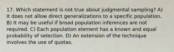 17. Which statement is not true about judgmental sampling? A) It does not allow direct generalizations to a specific population. B) It may be useful if broad population inferences are not required. C) Each population element has a known and equal probability of selection. D) An extension of the technique involves the use of quotas.