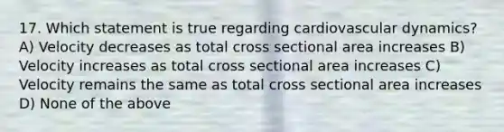 17. Which statement is true regarding cardiovascular dynamics? A) Velocity decreases as total cross sectional area increases B) Velocity increases as total cross sectional area increases C) Velocity remains the same as total cross sectional area increases D) None of the above