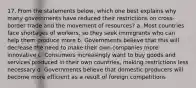 17. From the statements below, which one best explains why many governments have reduced their restrictions on cross-border trade and the movement of resources? a. Most countries face shortages of workers, so they seek immigrants who can help them produce more b. Governments believe that this will decrease the need to make their own companies more innovative c. Consumers increasingly want to buy goods and services produced in their own countries, making restrictions less necessary d. Governments believe that domestic producers will become more efficient as a result of foreign competitions