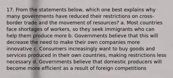 17. From the statements below, which one best explains why many governments have reduced their restrictions on cross-border trade and the movement of resources? a. Most countries face shortages of workers, so they seek immigrants who can help them produce more b. Governments believe that this will decrease the need to make their own companies more innovative c. Consumers increasingly want to buy goods and services produced in their own countries, making restrictions less necessary d. Governments believe that domestic producers will become more efficient as a result of foreign competitions