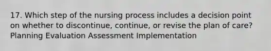 17. Which step of the nursing process includes a decision point on whether to discontinue, continue, or revise the plan of care? Planning Evaluation Assessment Implementation