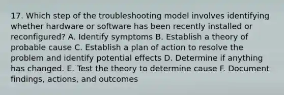 17. Which step of the troubleshooting model involves identifying whether hardware or software has been recently installed or reconfigured? A. Identify symptoms B. Establish a theory of probable cause C. Establish a plan of action to resolve the problem and identify potential effects D. Determine if anything has changed. E. Test the theory to determine cause F. Document findings, actions, and outcomes