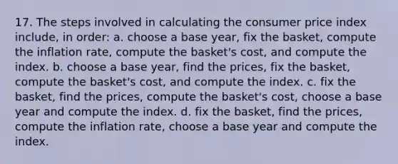 17. The steps involved in calculating the consumer price index include, in order: a. choose a base year, fix the basket, compute the inflation rate, compute the basket's cost, and compute the index. b. choose a base year, find the prices, fix the basket, compute the basket's cost, and compute the index. c. fix the basket, find the prices, compute the basket's cost, choose a base year and compute the index. d. fix the basket, find the prices, compute the inflation rate, choose a base year and compute the index.