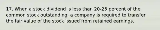 17. When a stock dividend is less than 20-25 percent of the common stock outstanding, a company is required to transfer the fair value of the stock issued from retained earnings.