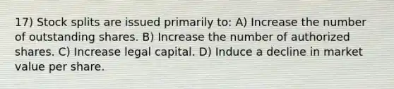 17) Stock splits are issued primarily to: A) Increase the number of outstanding shares. B) Increase the number of authorized shares. C) Increase legal capital. D) Induce a decline in market value per share.