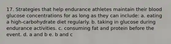 17. Strategies that help endurance athletes maintain their blood glucose concentrations for as long as they can include: a. eating a high-carbohydrate diet regularly. b. taking in glucose during endurance activities. c. consuming fat and protein before the event. d. a and b e. b and c