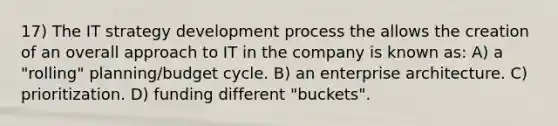 17) The IT strategy development process the allows the creation of an overall approach to IT in the company is known as: A) a "rolling" planning/budget cycle. B) an enterprise architecture. C) prioritization. D) funding different "buckets".