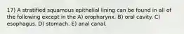 17) A stratified squamous epithelial lining can be found in all of the following except in the A) oropharynx. B) oral cavity. C) esophagus. D) stomach. E) anal canal.