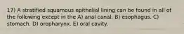 17) A stratified squamous epithelial lining can be found in all of the following except in the A) anal canal. B) esophagus. C) stomach. D) oropharynx. E) oral cavity.