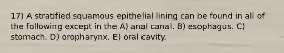 17) A stratified squamous epithelial lining can be found in all of the following except in the A) anal canal. B) esophagus. C) stomach. D) oropharynx. E) oral cavity.