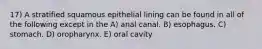 17) A stratified squamous epithelial lining can be found in all of the following except in the A) anal canal. B) esophagus. C) stomach. D) oropharynx. E) oral cavity