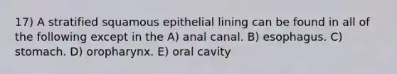 17) A stratified squamous epithelial lining can be found in all of the following except in the A) anal canal. B) esophagus. C) stomach. D) oropharynx. E) oral cavity