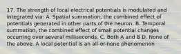 17. The strength of local electrical potentials is modulated and integrated via: A. Spatial summation, the combined effect of potentials generated in other parts of the neuron. B. Temporal summation, the combined effect of small potential changes occurring over several milliseconds. C. Both A and B D. None of the above. A local potential is an all-or-none phenomenon