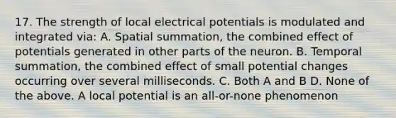 17. The strength of local electrical potentials is modulated and integrated via: A. Spatial summation, the combined effect of potentials generated in other parts of the neuron. B. Temporal summation, the combined effect of small potential changes occurring over several milliseconds. C. Both A and B D. None of the above. A local potential is an all-or-none phenomenon