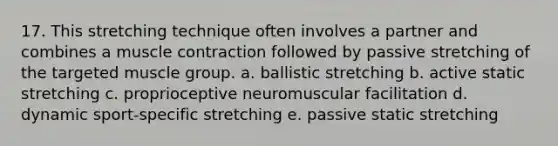 17. This stretching technique often involves a partner and combines a muscle contraction followed by passive stretching of the targeted muscle group. a. ballistic stretching b. active static stretching c. proprioceptive neuromuscular facilitation d. dynamic sport-specific stretching e. passive static stretching