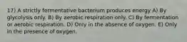 17) A strictly fermentative bacterium produces energy A) By glycolysis only. B) By aerobic respiration only. C) By fermentation or aerobic respiration. D) Only in the absence of oxygen. E) Only in the presence of oxygen.