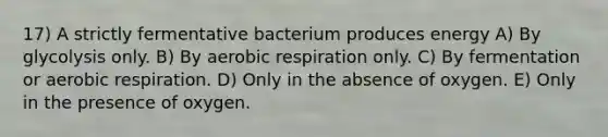 17) A strictly fermentative bacterium produces energy A) By glycolysis only. B) By <a href='https://www.questionai.com/knowledge/kyxGdbadrV-aerobic-respiration' class='anchor-knowledge'>aerobic respiration</a> only. C) By fermentation or aerobic respiration. D) Only in the absence of oxygen. E) Only in the presence of oxygen.