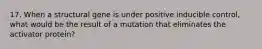 17. When a structural gene is under positive inducible control, what would be the result of a mutation that eliminates the activator protein?