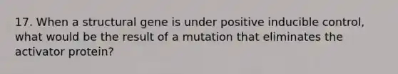 17. When a structural gene is under positive inducible control, what would be the result of a mutation that eliminates the activator protein?