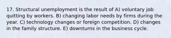 17. Structural unemployment is the result of A) voluntary job quitting by workers. B) changing labor needs by firms during the year. C) technology changes or foreign competition. D) changes in the family structure. E) downturns in the business cycle.