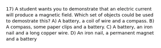 17) A student wants you to demonstrate that an electric current will produce a magnetic field. Which set of objects could be used to demostrate this? A) A battery, a coil of wire and a compass. B) A compass, some paper clips and a battery. C) A battery, an iron nail and a long copper wire. D) An iron nail, a permanent magnet and a battery