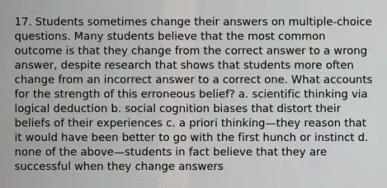 17. Students sometimes change their answers on multiple-choice questions. Many students believe that the most common outcome is that they change from the correct answer to a wrong answer, despite research that shows that students more often change from an incorrect answer to a correct one. What accounts for the strength of this erroneous belief? a. scientific thinking via logical deduction b. social cognition biases that distort their beliefs of their experiences c. a priori thinking—they reason that it would have been better to go with the first hunch or instinct d. none of the above—students in fact believe that they are successful when they change answers