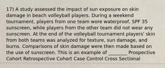 17) A study assessed the impact of sun exposure on skin damage in beach volleyball players. During a weekend tournament, players from one team wore waterproof, SPF 35 sunscreen, while players from the other team did not wear any sunscreen. At the end of the volleyball tournament players' skin from both teams was analyzed for texture, sun damage, and burns. Comparisons of skin damage were then made based on the use of sunscreen. This is an example of ________ Prospective Cohort Retrospective Cohort Case Control Cross Sectional