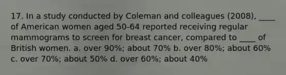 17. In a study conducted by Coleman and colleagues (2008), ____ of American women aged 50-64 reported receiving regular mammograms to screen for breast cancer, compared to ____ of British women. a. over 90%; about 70% b. over 80%; about 60% c. over 70%; about 50% d. over 60%; about 40%