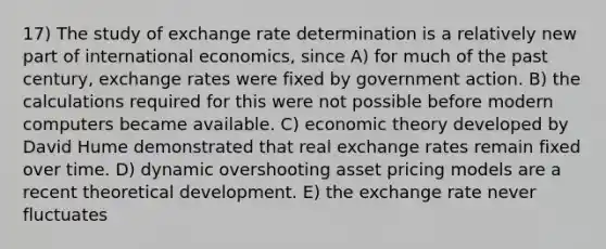 17) The study of exchange rate determination is a relatively new part of international economics, since A) for much of the past century, exchange rates were fixed by government action. B) the calculations required for this were not possible before modern computers became available. C) economic theory developed by David Hume demonstrated that real exchange rates remain fixed over time. D) dynamic overshooting asset pricing models are a recent theoretical development. E) the exchange rate never fluctuates