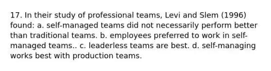 17. In their study of professional teams, Levi and Slem (1996) found: a. self-managed teams did not necessarily perform better than traditional teams. b. employees preferred to work in self-managed teams.. c. leaderless teams are best. d. self-managing works best with production teams.