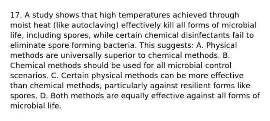 17. A study shows that high temperatures achieved through moist heat (like autoclaving) effectively kill all forms of microbial life, including spores, while certain chemical disinfectants fail to eliminate spore forming bacteria. This suggests: A. Physical methods are universally superior to chemical methods. B. Chemical methods should be used for all microbial control scenarios. C. Certain physical methods can be more effective than chemical methods, particularly against resilient forms like spores. D. Both methods are equally effective against all forms of microbial life.