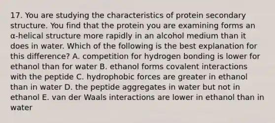 17. You are studying the characteristics of protein secondary structure. You find that the protein you are examining forms an α-helical structure more rapidly in an alcohol medium than it does in water. Which of the following is the best explanation for this difference? A. competition for hydrogen bonding is lower for ethanol than for water B. ethanol forms covalent interactions with the peptide C. hydrophobic forces are greater in ethanol than in water D. the peptide aggregates in water but not in ethanol E. van der Waals interactions are lower in ethanol than in water