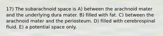 17) The subarachnoid space is A) between the arachnoid mater and the underlying dura mater. B) filled with fat. C) between the arachnoid mater and the periosteum. D) filled with cerebrospinal fluid. E) a potential space only.