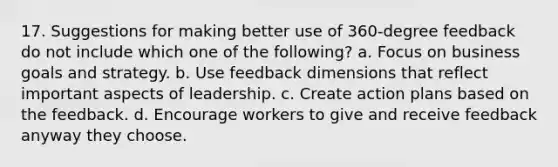 17. Suggestions for making better use of 360-degree feedback do not include which one of the following? a. Focus on business goals and strategy. b. Use feedback dimensions that reflect important aspects of leadership. c. Create action plans based on the feedback. d. Encourage workers to give and receive feedback anyway they choose.