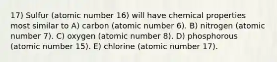 17) Sulfur (atomic number 16) will have chemical properties most similar to A) carbon (atomic number 6). B) nitrogen (atomic number 7). C) oxygen (atomic number 8). D) phosphorous (atomic number 15). E) chlorine (atomic number 17).