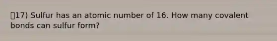 17) Sulfur has an atomic number of 16. How many covalent bonds can sulfur form?