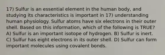 17) Sulfur is an essential element in the human body, and studying its characteristics is important in 17) understanding human physiology. Sulfur atoms have six electrons in their outer shell. Based on this information, which of the following is TRUE? A) Sulfur is an important isotope of hydrogen. B) Sulfur is inert. C) Sulfur has eight electrons in its outer shell. D) Sulfur can form important molecules using covalent bonds.