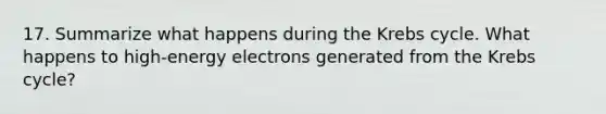 17. Summarize what happens during the Krebs cycle. What happens to high-energy electrons generated from the Krebs cycle?