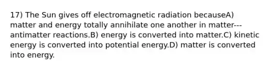 17) The Sun gives off electromagnetic radiation becauseA) matter and energy totally annihilate one another in matter-‐‐antimatter reactions.B) energy is converted into matter.C) kinetic energy is converted into potential energy.D) matter is converted into energy.