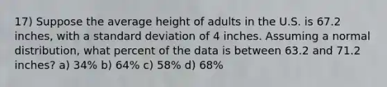 17) Suppose the average height of adults in the U.S. is 67.2 inches, with a standard deviation of 4 inches. Assuming a normal distribution, what percent of the data is between 63.2 and 71.2 inches? a) 34% b) 64% c) 58% d) 68%