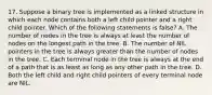 17. Suppose a binary tree is implemented as a linked structure in which each node contains both a left child pointer and a right child pointer. Which of the following statements is false? A. The number of nodes in the tree is always at least the number of nodes on the longest path in the tree. B. The number of NIL pointers in the tree is always greater than the number of nodes in the tree. C. Each terminal node in the tree is always at the end of a path that is as least as long as any other path in the tree. D. Both the left child and right child pointers of every terminal node are NIL.