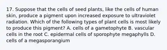 17. Suppose that the cells of seed plants, like the cells of human skin, produce a pigment upon increased exposure to ultraviolet radiation. Which of the following types of plant cells is most likely to produce this pigment? A. cells of a gametophyte B. vascular cells in the root C. epidermal cells of sporophyte megaphylls D. cells of a megasporangium