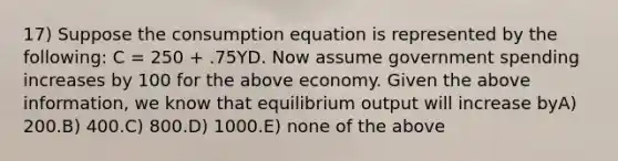 17) Suppose the consumption equation is represented by the following: C = 250 + .75YD. Now assume government spending increases by 100 for the above economy. Given the above information, we know that equilibrium output will increase byA) 200.B) 400.C) 800.D) 1000.E) none of the above