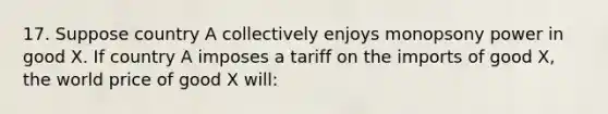 17. Suppose country A collectively enjoys monopsony power in good X. If country A imposes a tariff on the imports of good X, the world price of good X will: