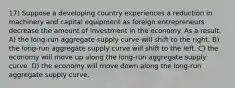 17) Suppose a developing country experiences a reduction in machinery and capital equipment as foreign entrepreneurs decrease the amount of investment in the economy. As a result, A) the long-run aggregate supply curve will shift to the right. B) the long-run aggregate supply curve will shift to the left. C) the economy will move up along the long-run aggregate supply curve. D) the economy will move down along the long-run aggregate supply curve.