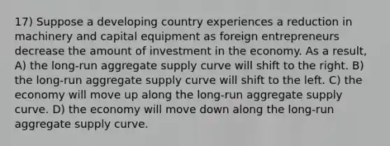 17) Suppose a developing country experiences a reduction in machinery and capital equipment as foreign entrepreneurs decrease the amount of investment in the economy. As a result, A) the long-run aggregate supply curve will shift to the right. B) the long-run aggregate supply curve will shift to the left. C) the economy will move up along the long-run aggregate supply curve. D) the economy will move down along the long-run aggregate supply curve.