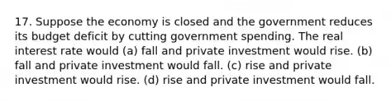 17. Suppose the economy is closed and the government reduces its budget deficit by cutting government spending. The real interest rate would (a) fall and private investment would rise. (b) fall and private investment would fall. (c) rise and private investment would rise. (d) rise and private investment would fall.